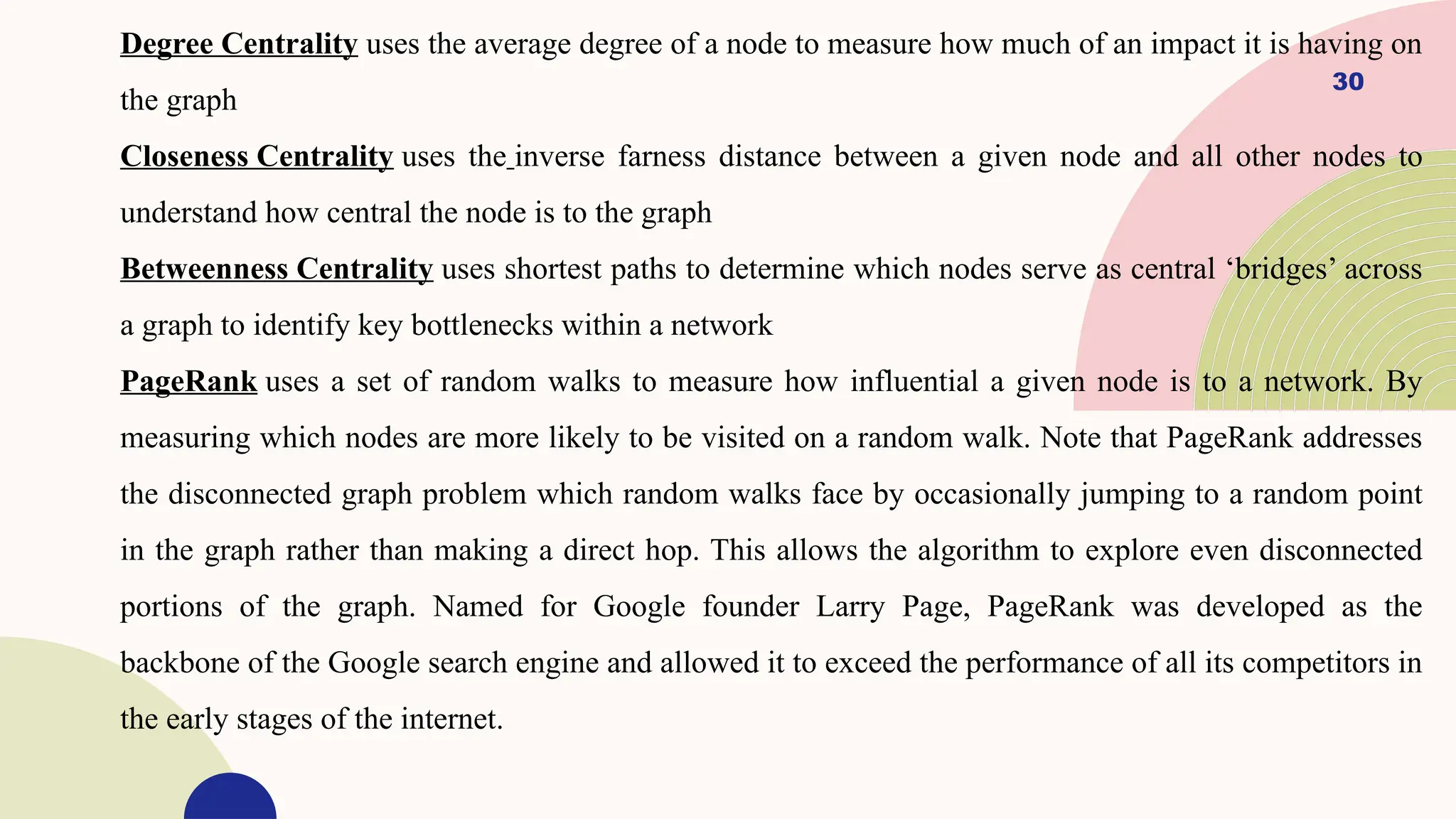 30
Degree Centrality uses the average degree of a node to measure how much of an impact it is having on
the graph
Closeness Centrality uses the inverse farness distance between a given node and all other nodes to
understand how central the node is to the graph
Betweenness Centrality uses shortest paths to determine which nodes serve as central ‘bridges’ across
a graph to identify key bottlenecks within a network
PageRank uses a set of random walks to measure how influential a given node is to a network. By
measuring which nodes are more likely to be visited on a random walk. Note that PageRank addresses
the disconnected graph problem which random walks face by occasionally jumping to a random point
in the graph rather than making a direct hop. This allows the algorithm to explore even disconnected
portions of the graph. Named for Google founder Larry Page, PageRank was developed as the
backbone of the Google search engine and allowed it to exceed the performance of all its competitors in
the early stages of the internet.
 