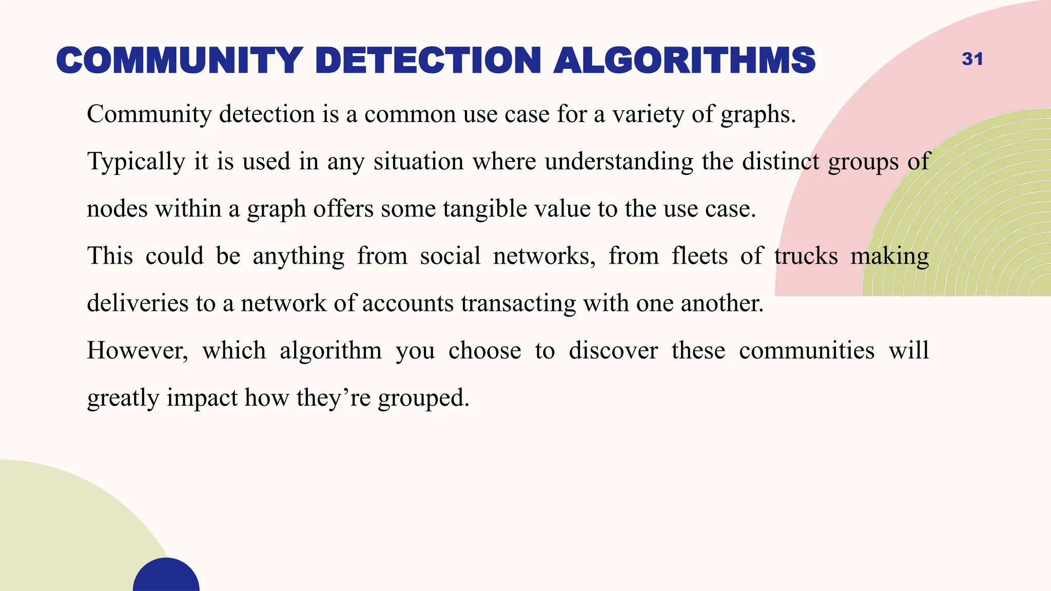 31
COMMUNITY DETECTION ALGORITHMS
Community detection is a common use case for a variety of graphs.
Typically it is used in any situation where understanding the distinct groups of
nodes within a graph offers some tangible value to the use case.
This could be anything from social networks, from fleets of trucks making
deliveries to a network of accounts transacting with one another.
However, which algorithm you choose to discover these communities will
greatly impact how they’re grouped.
 