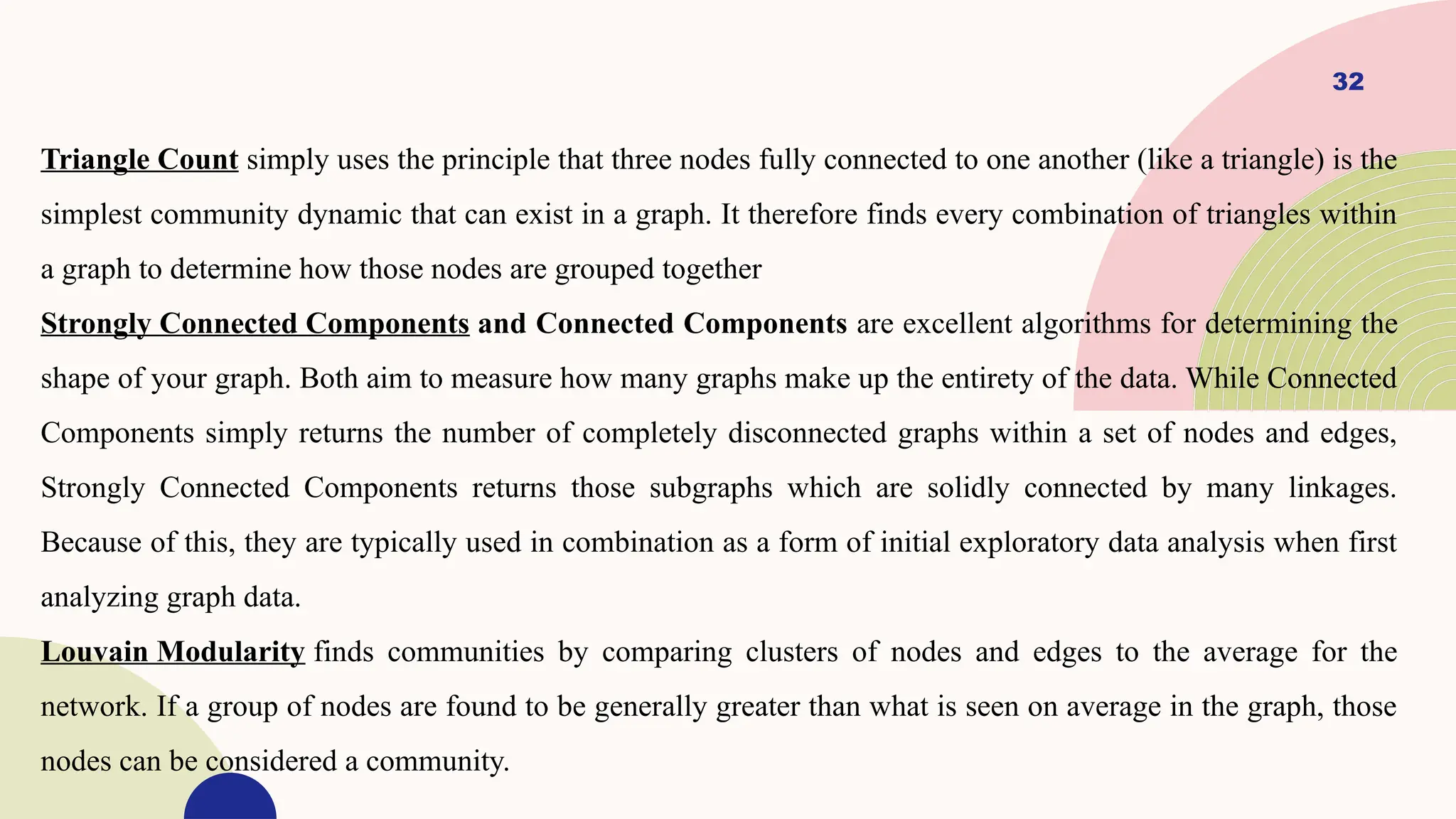 32
Triangle Count simply uses the principle that three nodes fully connected to one another (like a triangle) is the
simplest community dynamic that can exist in a graph. It therefore finds every combination of triangles within
a graph to determine how those nodes are grouped together
Strongly Connected Components and Connected Components are excellent algorithms for determining the
shape of your graph. Both aim to measure how many graphs make up the entirety of the data. While Connected
Components simply returns the number of completely disconnected graphs within a set of nodes and edges,
Strongly Connected Components returns those subgraphs which are solidly connected by many linkages.
Because of this, they are typically used in combination as a form of initial exploratory data analysis when first
analyzing graph data.
Louvain Modularity finds communities by comparing clusters of nodes and edges to the average for the
network. If a group of nodes are found to be generally greater than what is seen on average in the graph, those
nodes can be considered a community.
 