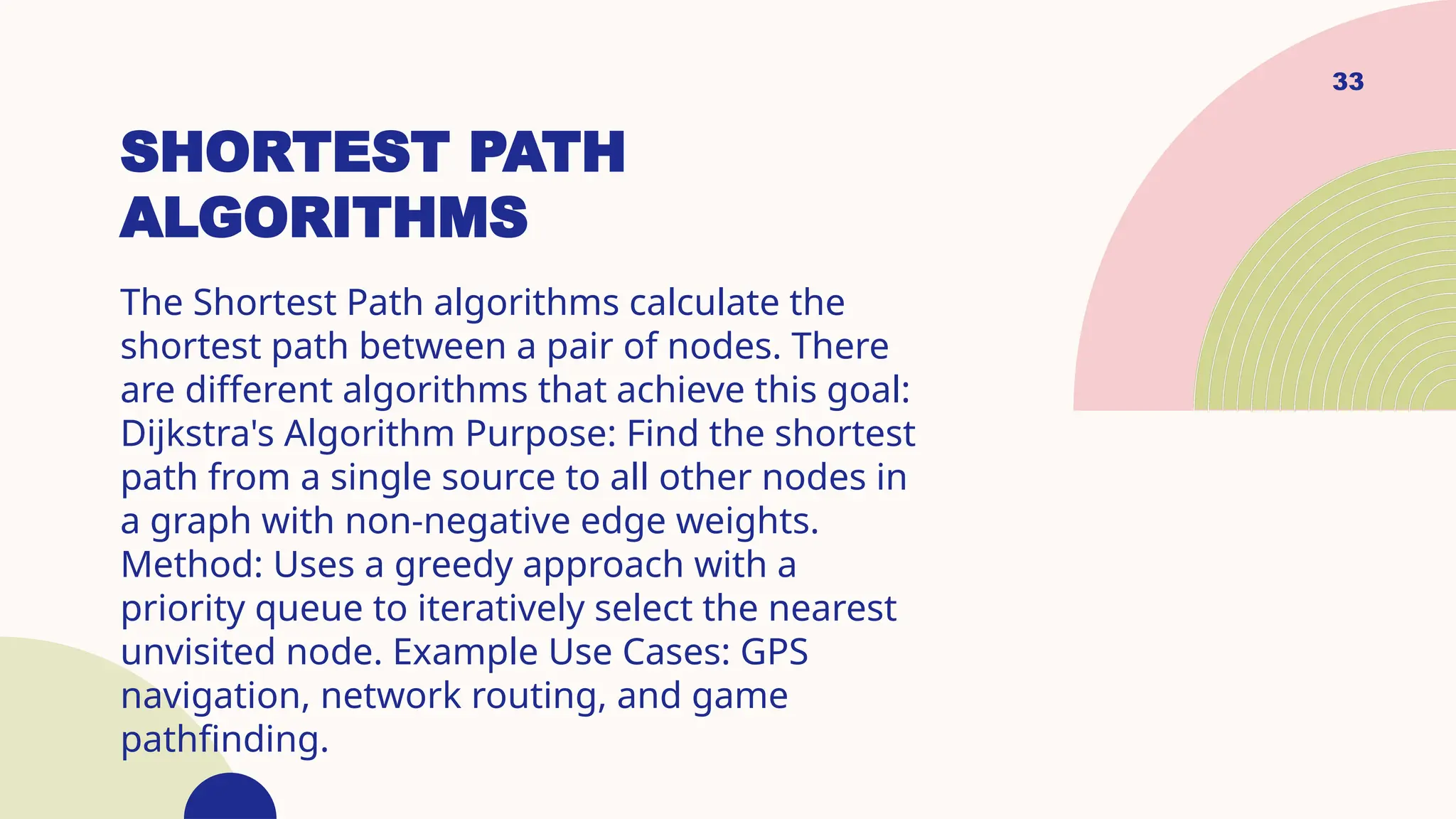 33
SHORTEST PATH
ALGORITHMS
The Shortest Path algorithms calculate the
shortest path between a pair of nodes. There
are different algorithms that achieve this goal:
Dijkstra's Algorithm Purpose: Find the shortest
path from a single source to all other nodes in
a graph with non-negative edge weights.
Method: Uses a greedy approach with a
priority queue to iteratively select the nearest
unvisited node. Example Use Cases: GPS
navigation, network routing, and game
pathfinding.
 