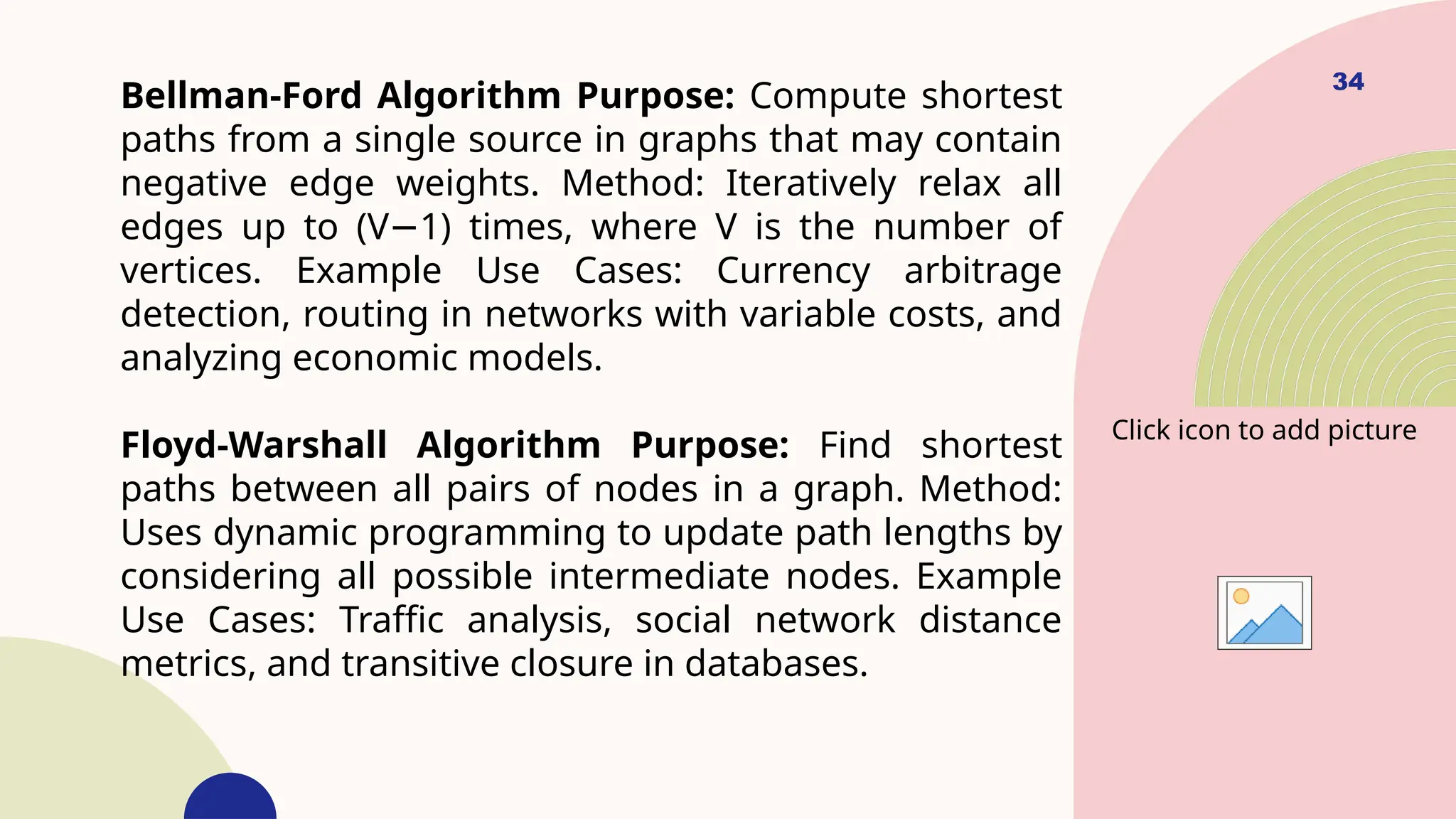 34
Bellman-Ford Algorithm Purpose: Compute shortest
paths from a single source in graphs that may contain
negative edge weights. Method: Iteratively relax all
edges up to (V 1) times, where V is the number of
−
vertices. Example Use Cases: Currency arbitrage
detection, routing in networks with variable costs, and
analyzing economic models.
Floyd-Warshall Algorithm Purpose: Find shortest
paths between all pairs of nodes in a graph. Method:
Uses dynamic programming to update path lengths by
considering all possible intermediate nodes. Example
Use Cases: Traffic analysis, social network distance
metrics, and transitive closure in databases.
Click icon to add picture
 
