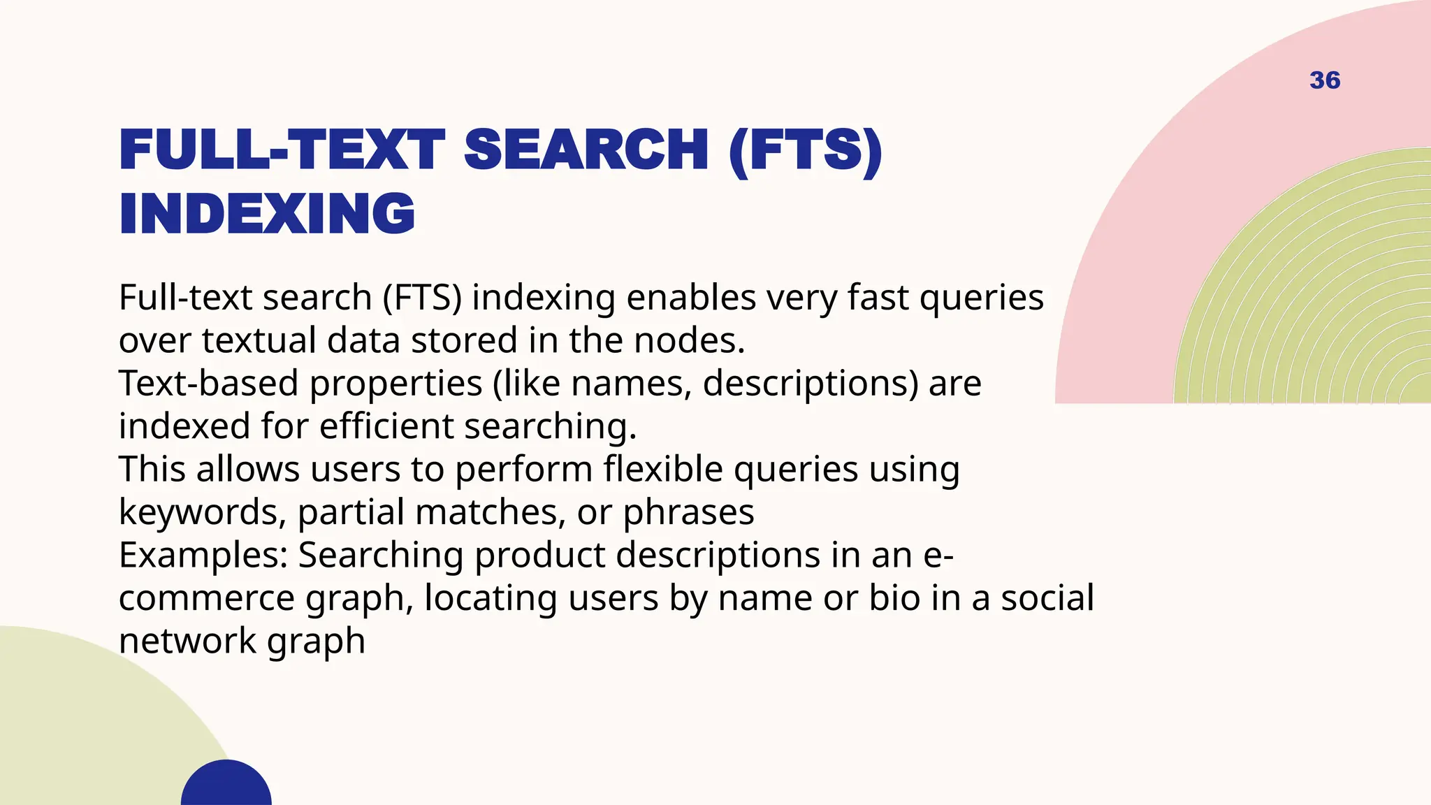 36
FULL-TEXT SEARCH (FTS)
INDEXING
Full-text search (FTS) indexing enables very fast queries
over textual data stored in the nodes.
Text-based properties (like names, descriptions) are
indexed for efficient searching.
This allows users to perform flexible queries using
keywords, partial matches, or phrases
Examples: Searching product descriptions in an e-
commerce graph, locating users by name or bio in a social
network graph
 