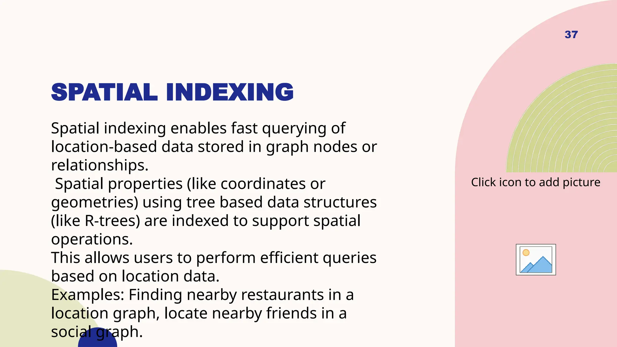 37
SPATIAL INDEXING
Spatial indexing enables fast querying of
location-based data stored in graph nodes or
relationships.
Spatial properties (like coordinates or
geometries) using tree based data structures
(like R-trees) are indexed to support spatial
operations.
This allows users to perform efficient queries
based on location data.
Examples: Finding nearby restaurants in a
location graph, locate nearby friends in a
social graph.
Click icon to add picture
 