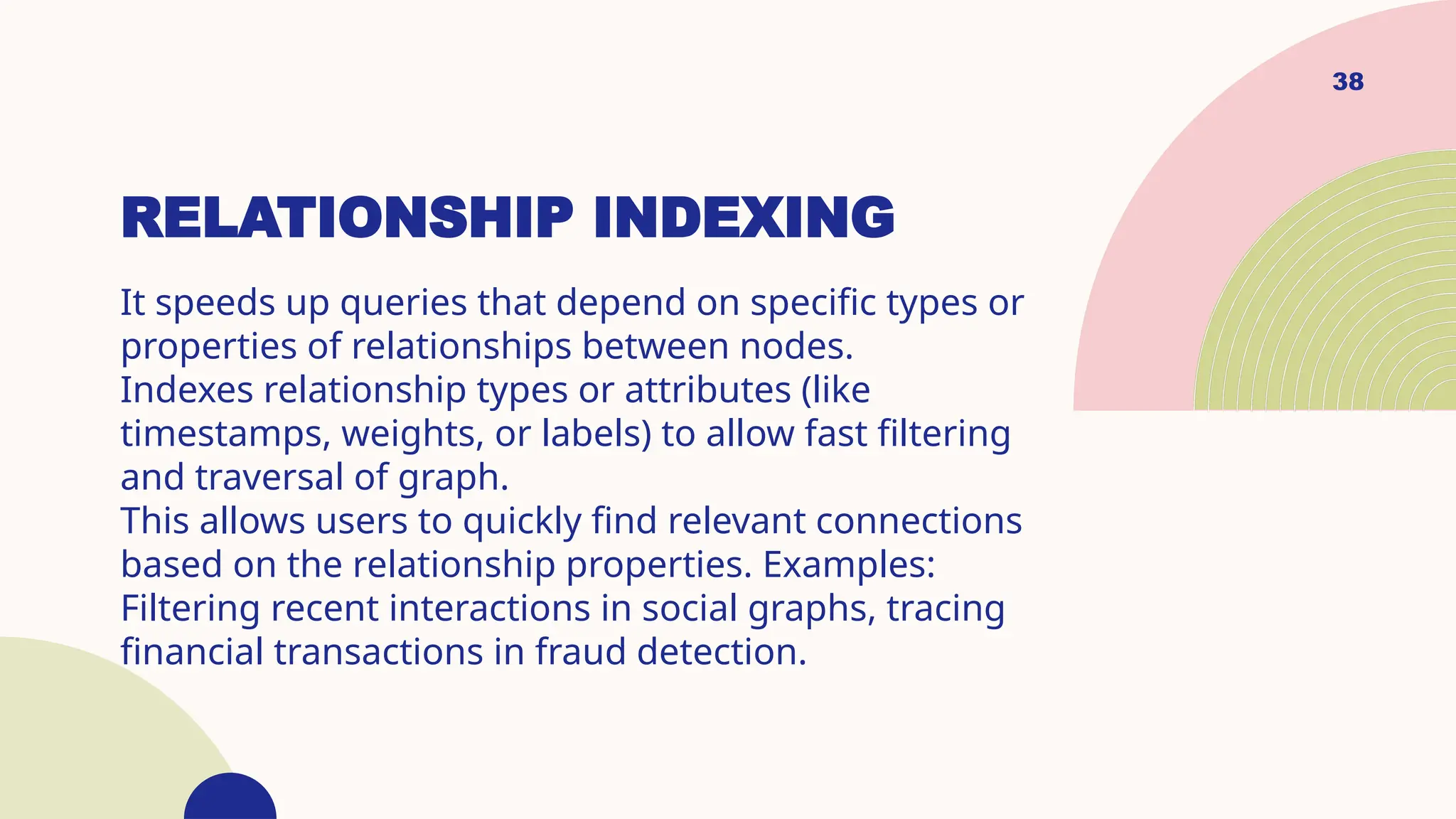 38
RELATIONSHIP INDEXING
It speeds up queries that depend on specific types or
properties of relationships between nodes.
Indexes relationship types or attributes (like
timestamps, weights, or labels) to allow fast filtering
and traversal of graph.
This allows users to quickly find relevant connections
based on the relationship properties. Examples:
Filtering recent interactions in social graphs, tracing
financial transactions in fraud detection.
 