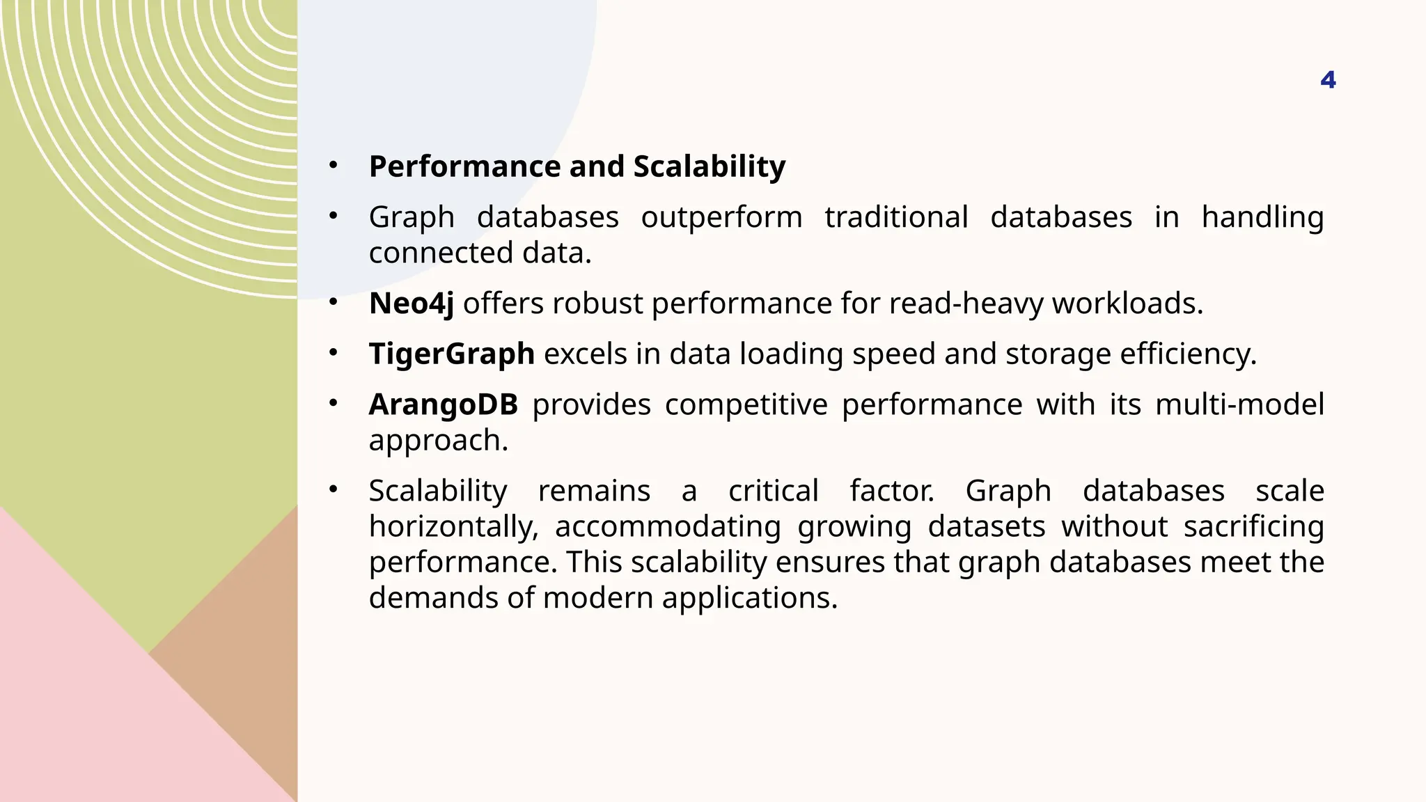 4
• Performance and Scalability
• Graph databases outperform traditional databases in handling
connected data.
• Neo4j offers robust performance for read-heavy workloads.
• TigerGraph excels in data loading speed and storage efficiency.
• ArangoDB provides competitive performance with its multi-model
approach.
• Scalability remains a critical factor. Graph databases scale
horizontally, accommodating growing datasets without sacrificing
performance. This scalability ensures that graph databases meet the
demands of modern applications.
 