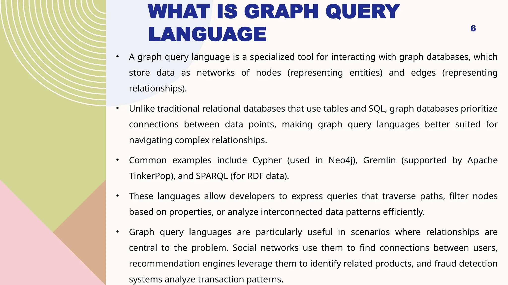 6
WHAT IS GRAPH QUERY
LANGUAGE
• A graph query language is a specialized tool for interacting with graph databases, which
store data as networks of nodes (representing entities) and edges (representing
relationships).
• Unlike traditional relational databases that use tables and SQL, graph databases prioritize
connections between data points, making graph query languages better suited for
navigating complex relationships.
• Common examples include Cypher (used in Neo4j), Gremlin (supported by Apache
TinkerPop), and SPARQL (for RDF data).
• These languages allow developers to express queries that traverse paths, filter nodes
based on properties, or analyze interconnected data patterns efficiently.
• Graph query languages are particularly useful in scenarios where relationships are
central to the problem. Social networks use them to find connections between users,
recommendation engines leverage them to identify related products, and fraud detection
systems analyze transaction patterns.
 