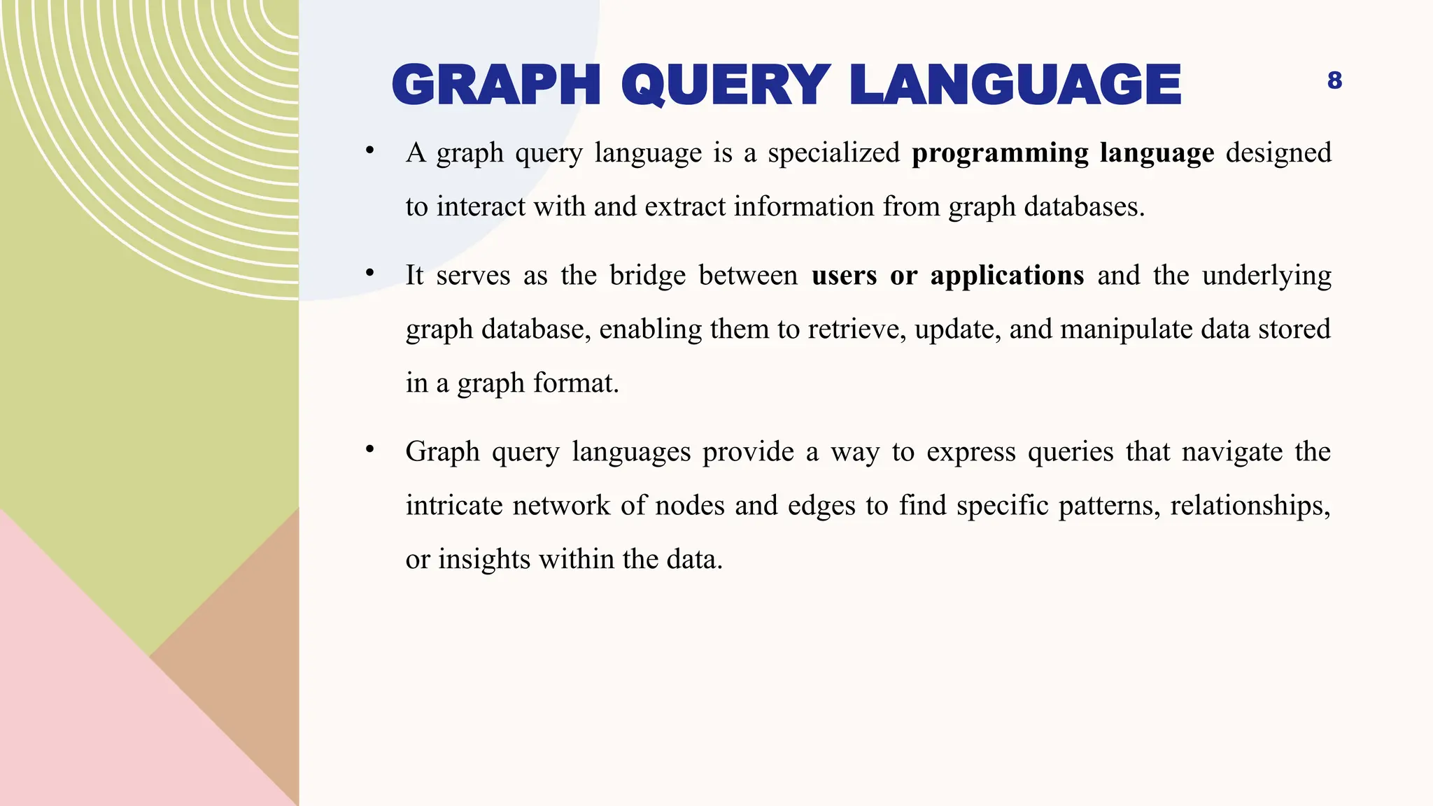8
GRAPH QUERY LANGUAGE
• A graph query language is a specialized programming language designed
to interact with and extract information from graph databases.
• It serves as the bridge between users or applications and the underlying
graph database, enabling them to retrieve, update, and manipulate data stored
in a graph format.
• Graph query languages provide a way to express queries that navigate the
intricate network of nodes and edges to find specific patterns, relationships,
or insights within the data.
 