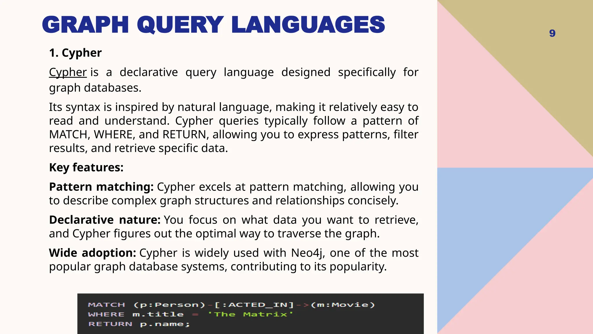GRAPH QUERY LANGUAGES 9
1. Cypher
Cypher is a declarative query language designed specifically for
graph databases.
Its syntax is inspired by natural language, making it relatively easy to
read and understand. Cypher queries typically follow a pattern of
MATCH, WHERE, and RETURN, allowing you to express patterns, filter
results, and retrieve specific data.
Key features:
Pattern matching: Cypher excels at pattern matching, allowing you
to describe complex graph structures and relationships concisely.
Declarative nature: You focus on what data you want to retrieve,
and Cypher figures out the optimal way to traverse the graph.
Wide adoption: Cypher is widely used with Neo4j, one of the most
popular graph database systems, contributing to its popularity.
 
