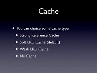 Cache

• You can choice some cache type
 • Strong Reference Cache
 • Soft LRU Cache (default)
 • Weak LRU Cache
 • No Cache
 