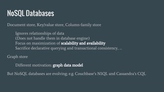 NoSQL Databases
Document store, Key/value store, Column-family store
Ignores relationships of data
(Does not handle them in database engine)
Focus on maximization of scalability and availability
Sacrifice declarative querying and transactional consistency, …
Graph store
Different motivation: graph data model
But NoSQL databases are evolving; e.g. Couchbase’s N1QL and Cassandra’s CQL
 