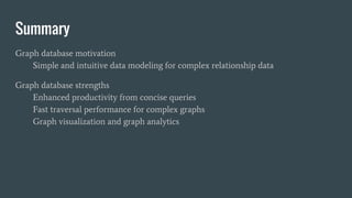 Summary
Graph database motivation
Simple and intuitive data modeling for complex relationship data
Graph database strengths
Enhanced productivity from concise queries
Fast traversal performance for complex graphs
Graph visualization and graph analytics
 