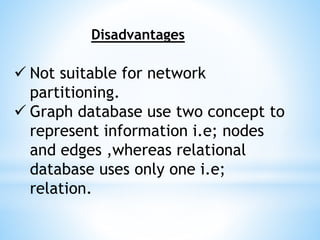 Disadvantages
 Not suitable for network
partitioning.
 Graph database use two concept to
represent information i.e; nodes
and edges ,whereas relational
database uses only one i.e;
relation.
 