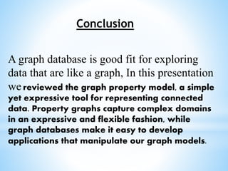 Conclusion
A graph database is good fit for exploring
data that are like a graph, In this presentation
we reviewed the graph property model, a simple
yet expressive tool for representing connected
data. Property graphs capture complex domains
in an expressive and flexible fashion, while
graph databases make it easy to develop
applications that manipulate our graph models.
 