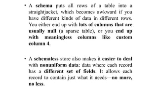 • A schema puts all rows of a table into a
straightjacket, which becomes awkward if you
have different kinds of data in different rows.
You either end up with lots of columns that are
usually null (a sparse table), or you end up
with meaningless columns like custom
column 4.
• A schemaless store also makes it easier to deal
with nonuniform data: data where each record
has a different set of fields. It allows each
record to contain just what it needs—no more,
no less.
 