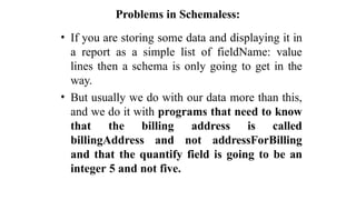 Problems in Schemaless:
• If you are storing some data and displaying it in
a report as a simple list of fieldName: value
lines then a schema is only going to get in the
way.
• But usually we do with our data more than this,
and we do it with programs that need to know
that the billing address is called
billingAddress and not addressForBilling
and that the quantify field is going to be an
integer 5 and not five.
 