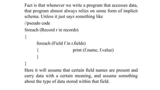 Fact is that whenever we write a program that accesses data,
that program almost always relies on some form of implicit
schema. Unless it just says something like
//pseudo code
foreach (Record r in records)
{
foreach (Field f in r.fields)
{ print (f.name, f.value)
}
}
Here it will assume that certain field names are present and
carry data with a certain meaning, and assume something
about the type of data stored within that field.
 