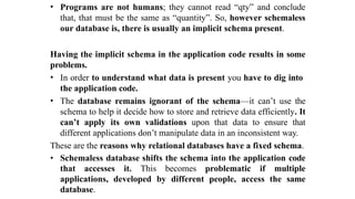 • Programs are not humans; they cannot read “qty” and conclude
that, that must be the same as “quantity”. So, however schemaless
our database is, there is usually an implicit schema present.
Having the implicit schema in the application code results in some
problems.
• In order to understand what data is present you have to dig into
the application code.
• The database remains ignorant of the schema—it can’t use the
schema to help it decide how to store and retrieve data efficiently. It
can’t apply its own validations upon that data to ensure that
different applications don’t manipulate data in an inconsistent way.
These are the reasons why relational databases have a fixed schema.
• Schemaless database shifts the schema into the application code
that accesses it. This becomes problematic if multiple
applications, developed by different people, access the same
database.
 