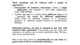 These problems can be reduced with a couple of
approaches:
• Encapsulate all database interaction within a single
application and integrate it with other applications
using web services.
• Another approach is to clearly define different areas of an
aggregate for access by different applications.
These could be different sections in a document
database or different column families in column-family
database.
Relational schemas can also be changed at any time with
standard SQL commands. If necessary, you can create new
columns in an ad-hoc way to store nonuniform data. We have
only rarely seen this done.
Most of the time, however, nonuniformity in your data is a
good reason to favor a schemaless database.
 