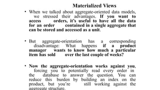 Materialized Views
• When we talked about aggregate-oriented data models,
we stressed their advantages. If you want to
access orders, it’s useful to have all the data
for an order contained in a single aggregate that
can be stored and accessed as a unit.
• But aggregate-orientation has a corresponding
disadvantage: What happens if a product
manager wants to know how much a particular
item has sold over the last couple of weeks?
• Now the aggregate-orientation works against you,
forcing you to potentially read every order in
the database to answer the question. You can
reduce this burden by building an index on the
product, but you’re still working against the
aggregate structure.
 