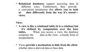 • Relational databases support accessing data in
different ways. Furthermore, they provide
a convenient mechanism that allows you to look
at data differently from the way it’s stored—
views.
View:
• A view is like a relational table (it is a relation) but
it’s defined by computation over the base
tables. When you access a view, the database
computes the data in the view—a handy form of
encapsulation.
• Views provide a mechanism to hide from the client
whether data is derived data or base data.
 