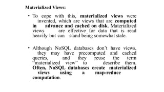 Materialized Views:
• To cope with this, materialized views were
invented, which are views that are computed
in advance and cached on disk. Materialized
views are effective for data that is read
heavily but can stand being somewhat stale.
• Although NoSQL databases don’t have views,
they may have precomputed and cached
queries, and they reuse the term
“materialized view” to describe them.
Often, NoSQL databases create materialized
views using a map-reduce
computation.
 