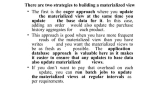 There are two strategies to building a materialized view
• The first is the eager approach where you update
the materialized view at the same time you
update the base data for it. In this case,
adding an order would also update the purchase
history aggregates for each product.
• This approach is good when you have more frequent
reads of the materialized view than you have
writes and you want the materialized views to
be as fresh as possible. The application
database approach is valuable here as it makes
it easier to ensure that any updates to base data
also update materialized views.
• If you don’t want to pay that overhead on each
update, you can run batch jobs to update
the materialized views at regular intervals as
per requirements.
 