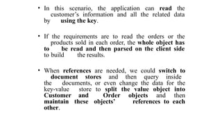 • In this scenario, the application can read the
customer’s information and all the related data
by using the key.
• If the requirements are to read the orders or the
products sold in each order, the whole object has
to be read and then parsed on the client side
to build the results.
• When references are needed, we could switch to
document stores and then query inside
the documents, or even change the data for the
key-value store to split the value object into
Customer and Order objects and then
maintain these objects’ references to each
other.
 