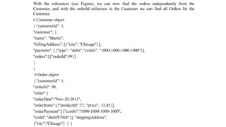 With the references (see Figure), we can now find the orders independently from the
Customer, and with the orderId reference in the Customer we can find all Orders for the
Customer.
# Customer object
{ "customerId": 1,
"customer": {
"name": "Martin",
"billingAddress": [{"city": "Chicago"}],
"payment": [{"type": "debit","ccinfo": "1000-1000-1000-1000"}],
"orders":[{"orderId":99}]
}
}
# Order object
{ "customerId": 1,
"orderId": 99,
"order":{
"orderDate":"Nov-20-2011",
"orderItems":[{"productId":27, "price": 32.45}],
"orderPayment":[{"ccinfo":"1000-1000-1000-1000",
"txnId":"abelif879rft"}], "shippingAddress":
{"city":"Chicago"} } }
 