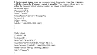 2. In document stores, since we can query inside documents, removing references
to Orders from the Customer object is possible. This change allows us to not
update the Customer object when new orders are placed by the Customer.
# Customer object
{ "customerId": 1,
"name": "Martin",
"billingAddress": [{"city": "Chicago"}],
"payment": [
{"type": "debit",
"ccinfo": "1000-1000-1000-1000"}
]
}
#Order object
{ "orderId": 99,
"customerId": 1,
"orderDate":"Nov-20-2011",
"orderItems":[{"productId":27, "price": 32.45}],
"orderPayment":[{"ccinfo":"1000-1000-1000-1000",
"txnId":"abelif879rft"}], "shippingAddress":
{"city":"Chicago"}
}
 