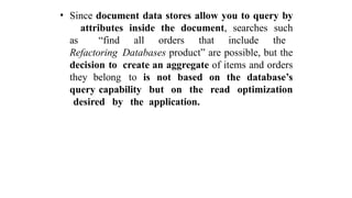 • Since document data stores allow you to query by
attributes inside the document, searches such
as “find all orders that include the
Refactoring Databases product” are possible, but the
decision to create an aggregate of items and orders
they belong to is not based on the database’s
query capability but on the read optimization
desired by the application.
 