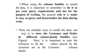 3.When using the column families to model
the data, it is important to remember to do it as
per your query requirements and not for the
purpose of writing; the general rule is to make
it easy to query and denormalize the data during
write.
• There are multiple ways to model the data; one
way is to store the Customer and Order
in different column-family families (see
Figure). Here, it is important to note the
reference to all the orders placed by the
customer are in the Customer column
family.
 