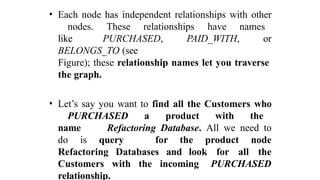 • Each node has independent relationships with other
nodes. These relationships have names
like PURCHASED, PAID_WITH, or
BELONGS_TO (see
Figure); these relationship names let you traverse
the graph.
• Let’s say you want to find all the Customers who
PURCHASED a product with the
name Refactoring Database. All we need to
do is query for the product node
Refactoring Databases and look for all the
Customers with the incoming PURCHASED
relationship.
 