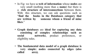 • In Fig: we have a web of information whose nodes are
very small (nothing more than a name) but there is
a rich structure of interconnections between them.
With this structure, we can ask questions such as
“find the books in the Databases category that
are written by someone whom a friend of mine
likes.”
• Graph databases are ideal for capturing any data
consisting of complex relationships such as
social networks, product preferences, or
eligibility rules.
• The fundamental data model of a graph database is
very simple: nodes connected by edges (also
called arcs).
 