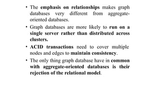 • The emphasis on relationships makes graph
databases very different from aggregate-
oriented databases.
• Graph databases are more likely to run on a
single server rather than distributed across
clusters.
• ACID transactions need to cover multiple
nodes and edges to maintain consistency.
• The only thing graph database have in common
with aggregate-oriented databases is their
rejection of the relational model.
 