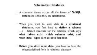 Schemaless Databases
• A common theme across all the forms of NoSQL
databases is that they are schemaless.
• When you want to store data in a relational
database, you first have to define a schema
—a defined structure for the database which says
what tables exist, which columns exist, and
what data types each column can hold.
• Before you store some data, you have to have the
schema defined for it in relational database.
 