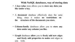 With NoSQL databases, way of storing data
• A key-value store allows you to store any data you
like under a key.
• A document database effectively does the same
thing, since it makes no restrictions on
the structure of the documents you store.
• Column-family databases allow you to store any
data under any column you like.
• Graph databases allow you to freely add new edges
and freely add properties to nodes and edges as
you wish.
 