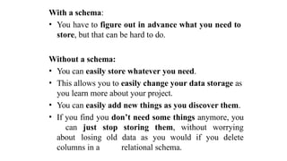 With a schema:
• You have to figure out in advance what you need to
store, but that can be hard to do.
Without a schema:
• You can easily store whatever you need.
• This allows you to easily change your data storage as
you learn more about your project.
• You can easily add new things as you discover them.
• If you find you don’t need some things anymore, you
can just stop storing them, without worrying
about losing old data as you would if you delete
columns in a relational schema.
 