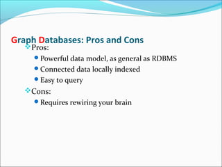 Graph Databases: Pros and Cons
Pros:
Powerful data model, as general as RDBMS
Connected data locally indexed
Easy to query
Cons:
Requires rewiring your brain
 