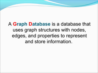 A Graph Database is a database that
uses graph structures with nodes,
edges, and properties to represent
and store information.
 