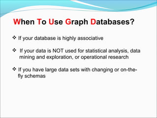  If your database is highly associative
 If your data is NOT used for statistical analysis, data
mining and exploration, or operational research
 If you have large data sets with changing or on-the-
fly schemas
When To Use Graph Databases?
 