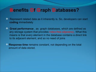  Represent related data as it inherently is. So, developers can start
coding immediately
 Great performance , as graph databases, which are defined as
any storage system that provides index-free adjacency. What this
means is that every element in the database contains a direct link
to its adjacent element, and so no need of joins
 Response time remains constant, not depending on the total
amount of data stored.
Benefits Of Graph Databases?
 