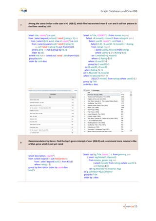 Graph Databases and OrientDB
15
7-
Among the users similar to the user id =1 (#16:0), which film has received more 5 stars and is still not present in
the films rated by 16:0
Select title, count(*) as cont
from ( select expand(rid.outE('rated')[rating = 5].in)
from ( select @rid as rid, id as id, count(*) as cont
from ( select expand(outE('rated')[rating=5]
.in.inE('rated')[rating=5].out) from #16:0)
where @rid <> #16:0 group by rid, id
order by id))
where title not in (select out('rated').title from #16:0)
group by title
order by cont desc
Select m.Title, COUNT(*) c from movies m join (
Select r4.movieID, r4.userID from ratings r4 join (
Select userID, count(*) cont from (
Select r1.ID, r1.userID, r1.movieID, r1.Rating
from ratings r1 join
( Select userID,movieID from ratings
where userID=1 and Rating=5)r2
on r1.movieID=r2.movieID
where r1.Rating=5)r3
where r3.userID !=1
group by r3.userID) r5
on r4.userID=r5.userID
where Rating=5) r6
on m.MovieID=r6.movieID
where m.MovieID NOT IN
( SELECT movieID from ratings where userID=1 )
group by Title
order by c desc
8-
Recommendation by Genre: Find the top 5 genre interest of user (#16:0) and recommend more movies to like
of that genre which is not yet rated
Select description, count(*)
from (select expand(in.out('hasGenera'))
from ( select expand(outE()) from #16:0)
where rating > 3)
group by description order by count desc
limit 5
Select top 5 g.Title, count(*) c from genres g join
( Select mg.MovieID, GenresID
from movies_genres mg join
( select movieID from ratings where userID=1
and Rating>3)m
on mg.MovieID=m.movieID) mg2
on g.GenresID=mg2.GenresID
group by Title
order by c desc
 