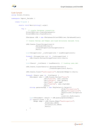 Graph Databases and OrientDB
17
Code Sample
using Orient.Client;
namespace Import_DataSet {
class Program {
static void Main(string[] args){
Try {
// create Database connection
OrientDBDriver.CreateDatabase();
OrientDBDriver.CreatePool();
ODatabase oDB = new ODatabase(OrientDBDriver.DatabaseAlias);
// Create Vertex and Edges and Load movielens dataset file
oDB.Create.Class<Occupations>()
.Extends<OVertex>()
.CreateProperties<Occupations>()
.Run();
List<Occupations> _lisOccupations = LoadOccupations();
foreach (Occupations occ in _lisOccupations) {
oDB.Create.Vertex<Occupations>(occ).Run();
}
List<Users> _listUsers = LoadUsers(); // loading user.dat
oDB.Create.Class<Users>().Extends<OVertex>()
.CreateProperties().Run();
oDB.Create.Class("hasOccupation").Extends<OEdge>().Run();
foreach (Users user in _listUsers) {
ODocument odoc = oDB.Create.Vertex("Users")
.Set("userID", user.userID)
.Set("Gender", user.gender)
.Set("Age", user.age)
.Set("ZipCode", user.ZipCode)
.Run();
string generateSQL = new OSqlSelect().Select()
.From("Occupations")
.Where("OccupationID")
.Equals(user.Occupation
ID)
.Limit(1).ToString();
List<ODocument> result = oDB.Query(generateSQL);
if (result.Count > 0) {
OEdge edge = oDB.Create.Edge("hasOccupation")
.From(odoc.ORID)
.To(result[0].ORID)
.Run();
}
}
 