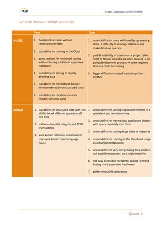 Graph Databases and OrientDB
3
When to choose an RDBMS and NoSQL
Pros Cons
NoSQL 1. flexible data model without
restrictions on data
2. suitability for running in the Cloud
3. good options for horizontal scaling
without buying additional expensive
hardware
4. suitability for storing of rapidly
growing data
5. suitability for hierarchical, heavily
interconnected or unstructured data
6. suitability for creation semantic
model (semantic web)
1. unsuitability for users with small programming
skills → difficulty to manage database and
make database queries
2. partial instability of open source projects (the
most of NoSQL projects are open source) → on-
going development process → some required
features could be missing
3. bigger difficulty to install and set-up than
RDBMS
RDBMS 1. suitability for structured data with the
ability to ask different questions all
the time
2. native referential integrity and ACID
transactions
3. well-known relational model which
uses well-known query language
(SQL)
1. unsuitability for storing application entities in a
persistent and consistent way
2. unsuitability for hierarchical application objects
with query capability into them
3. unsuitability for storing large trees or networks
4. unsuitability for running in the Cloud and usage
as a distributed database
5. unsuitability for very fast growing data which is
not possible to process on a single machine
6. not easy accessible horizontal scaling (without
buying more expensive hardware)
7. performing JOIN operations
 