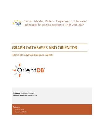Erasmus Mundus Master’s Programme in Information
Technologies for Business Intelligence (IT4BI) 2015-2017
GRAPH DATABASES AND ORIENTDB
INFO-H-415: Advanced Databases (Project)
Professor: Esteban Zimányi
Teaching Assistant: Stefan Eppe
Authors:
Ahsan Bilal
Madiha Khalid
 