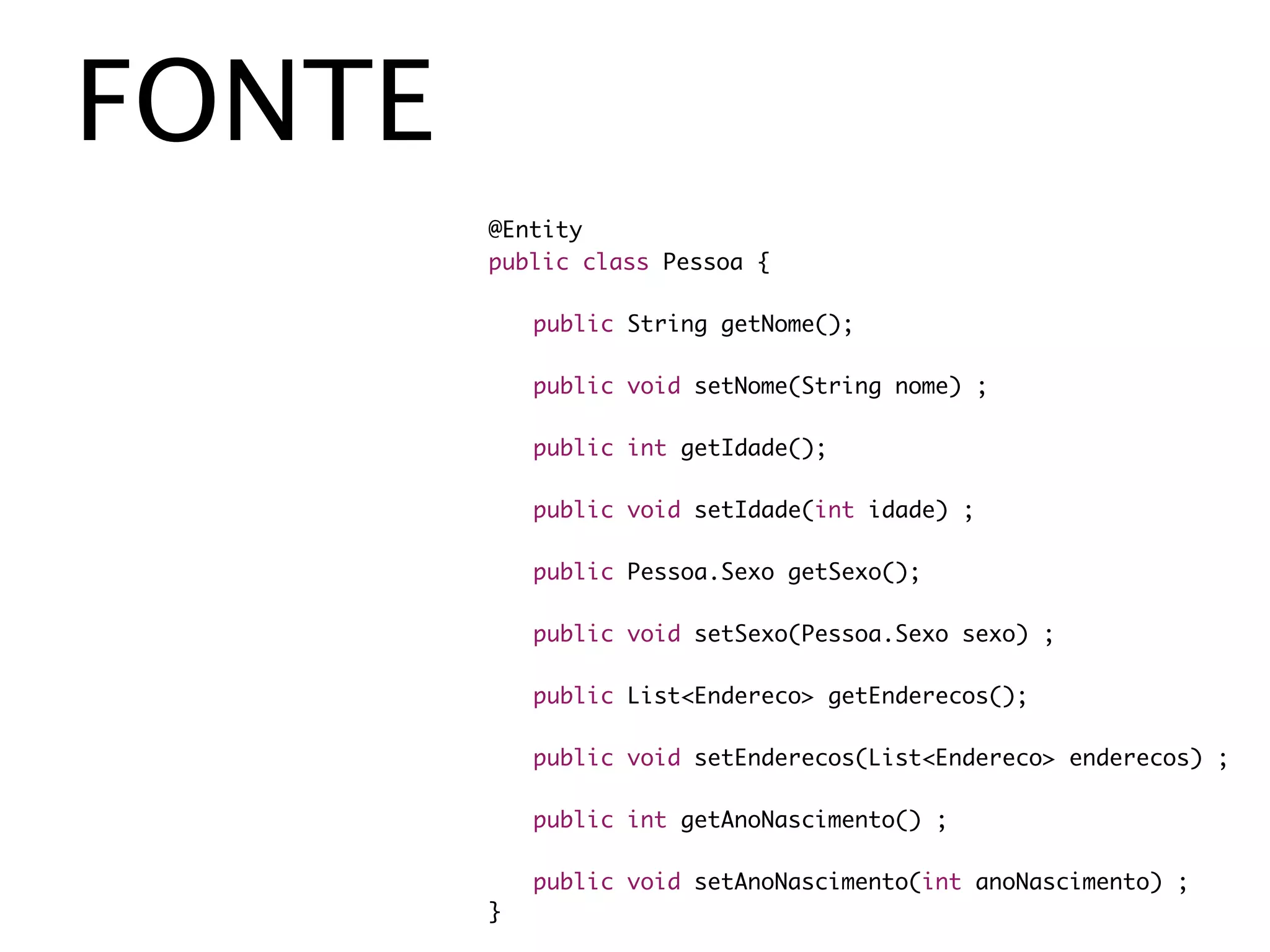 FONTE
        @Entity
        public class Pessoa {

        	   public String getNome();

        	   public void setNome(String nome) ;

        	   public int getIdade();

        	   public void setIdade(int idade) ;

        	   public Pessoa.Sexo getSexo();

        	   public void setSexo(Pessoa.Sexo sexo) ;

        	   public List<Endereco> getEnderecos();

        	   public void setEnderecos(List<Endereco> enderecos) ;

        	   public int getAnoNascimento() ;

        	   public void setAnoNascimento(int anoNascimento) ;
        }
 