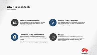 Why it is important?
Graph Databases
Its focus on relationships
We are gathering more data than ever before, now data
relations are more important as we all want to reveal
hidden patterns within data
Intuitive Query Language
Such language makes writing queries even more simpler for
data scientists and agility that saves a lot of time which is
valuable to your company.
Connected Query Performance
Performance remains constant as graph size increases.
Performance slowdown is linear or better as density & degree
increase
Query Resp Time = f(graph density, graph size, query degree)
Flexible
Graph databases are too flexible that can adapt to new
model changes without any interruption. With its adaptive
query methodologies fast results will be helping your
latency problems.
 