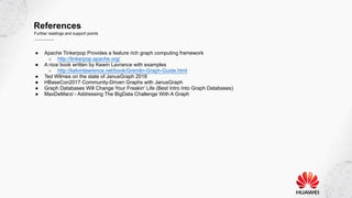 References
Further readings and support points
● Apache Tinkerpop Provides a feature rich graph computing framework
○ http://tinkerpop.apache.org/
● A nice book written by Kewin Lavrance with examples
○ http://kelvinlawrence.net/book/Gremlin-Graph-Guide.html
● Ted Wilmes on the state of JanusGraph 2018
● HBaseCon2017 Community-Driven Graphs with JanusGraph
● Graph Databases Will Change Your Freakin' Life (Best Intro Into Graph Databases)
● MaxDeMarzi - Addressing The BigData Challenge With A Graph
 