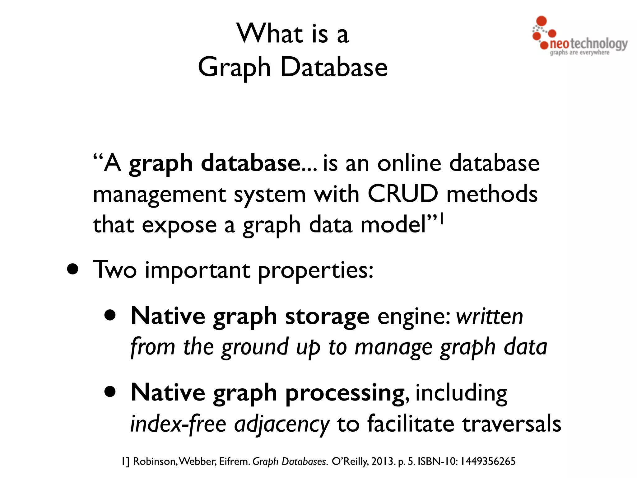 What is a Graph Database “A graph database... is an online database management system with CRUD methods that expose a graph data model”1 • Two important properties: • Native graph storage engine: written from the ground up to manage graph data • Native graph processing, including  index-free adjacency to facilitate traversals 1] Robinson,Webber, Eifrem. Graph Databases. O’Reilly, 2013. p. 5. ISBN-10: 1449356265 
