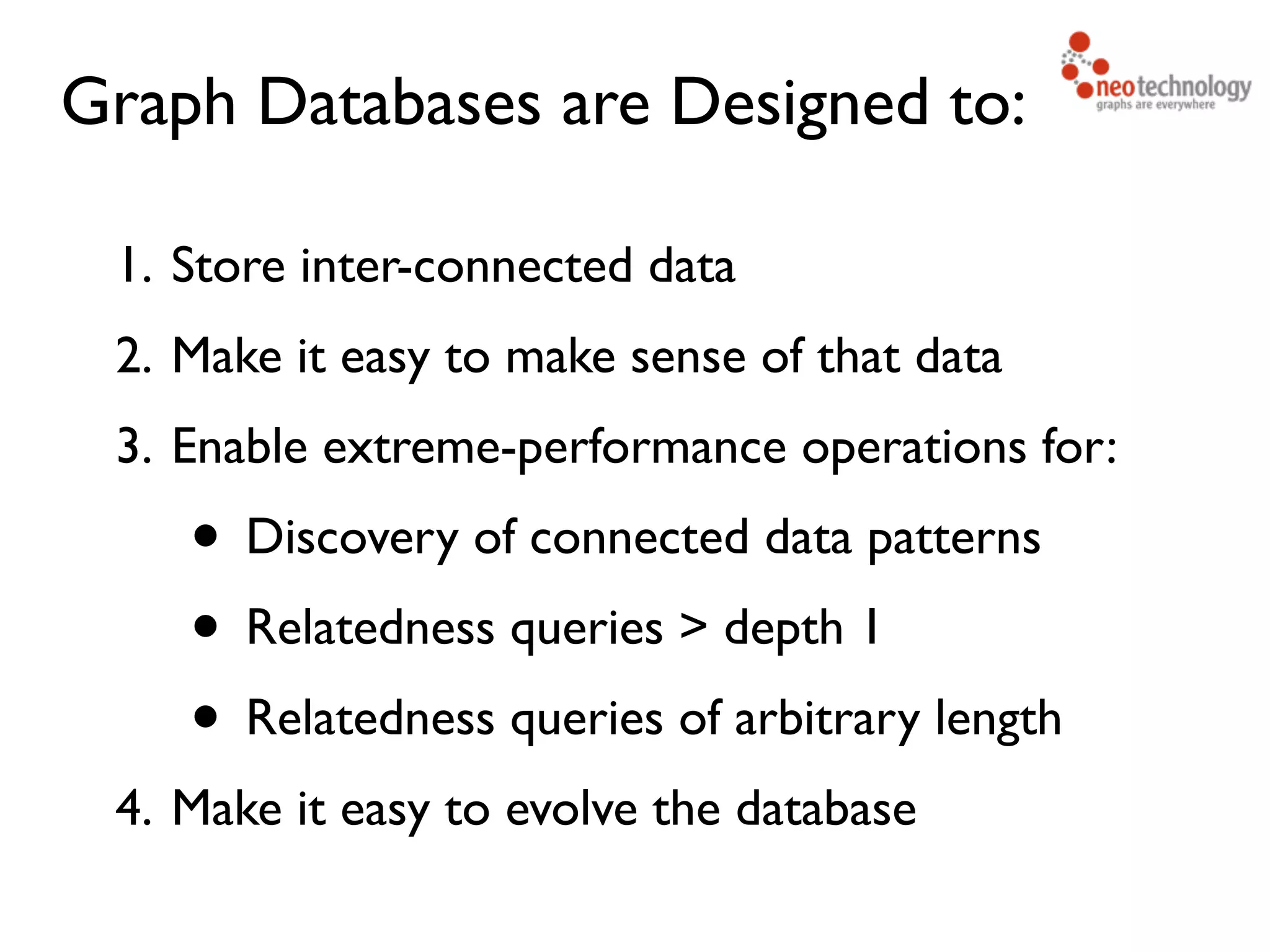 Graph Databases are Designed to: 1. Store inter-connected data 2. Make it easy to make sense of that data 3. Enable extreme-performance operations for: • Discovery of connected data patterns • Relatedness queries > depth 1 • Relatedness queries of arbitrary length 4. Make it easy to evolve the database 